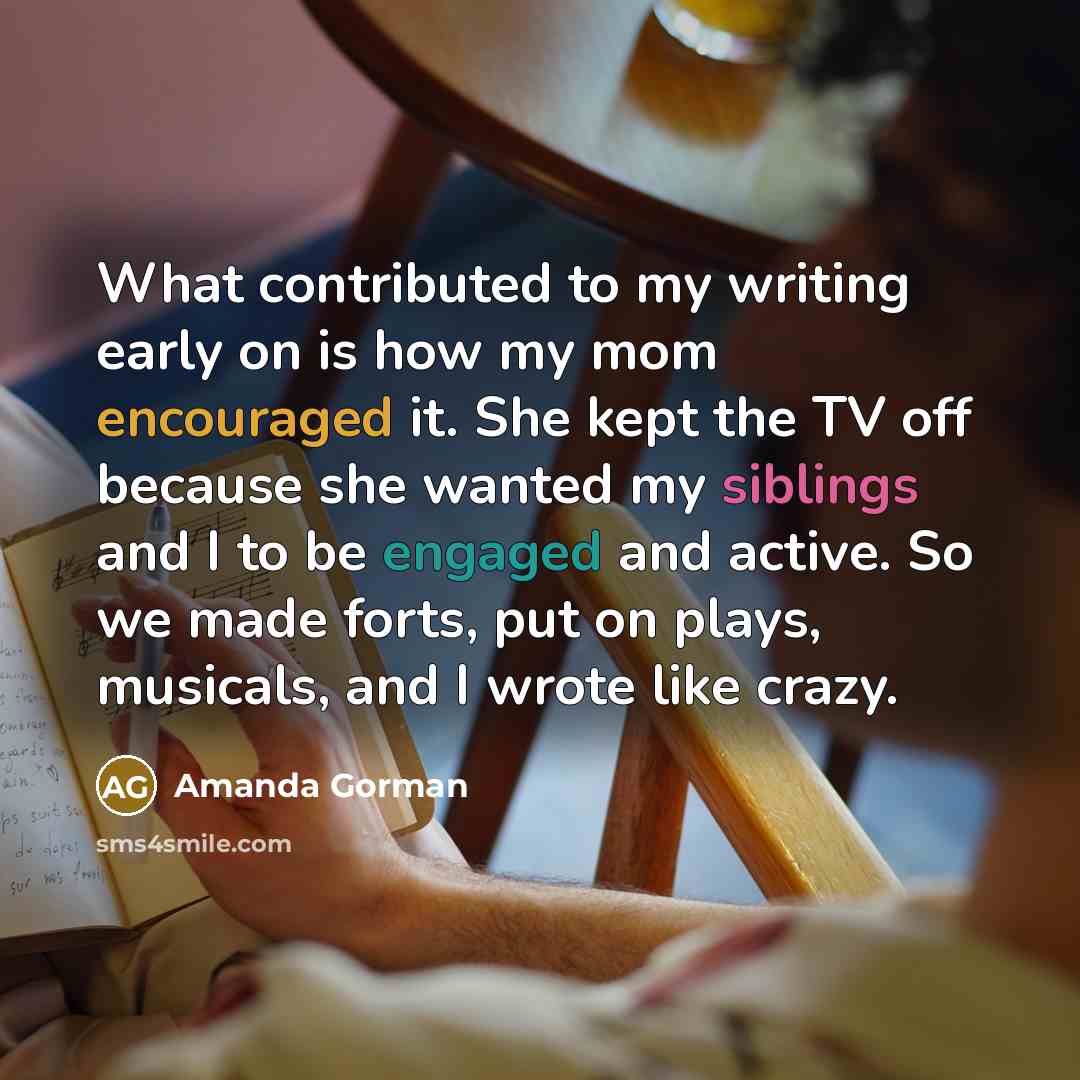 “What contributed to my writing early on is how my mom encouraged it. She kept the TV off because she wanted my siblings and I to be engaged and active. So we made forts, put on plays, musicals, and I wrote like crazy.” quote by Amanda Gorman