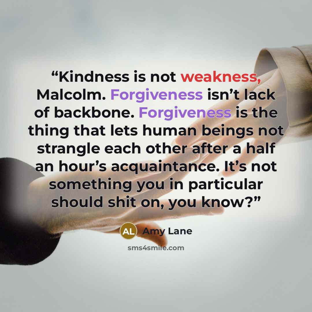 “Kindness is not weakness, Malcolm. Forgiveness isn’t lack of backbone. Forgiveness is the thing that lets human beings not strangle each other after a half an hour’s acquaintance. It’s not something you in particular should shit on, you know?” quote by Amy Lane