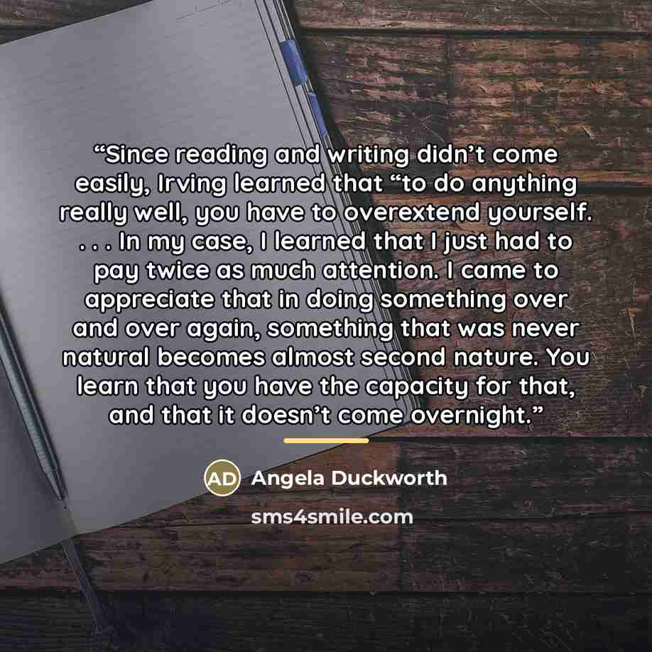 “Since reading and writing didn’t come easily, Irving learned that “to do anything really well, you have to overextend yourself. . . . In my case, I learned that I just had to pay twice as much attention. I came to appreciate that in doing something over and over again, something that was never…” quote by Angela Duckworth