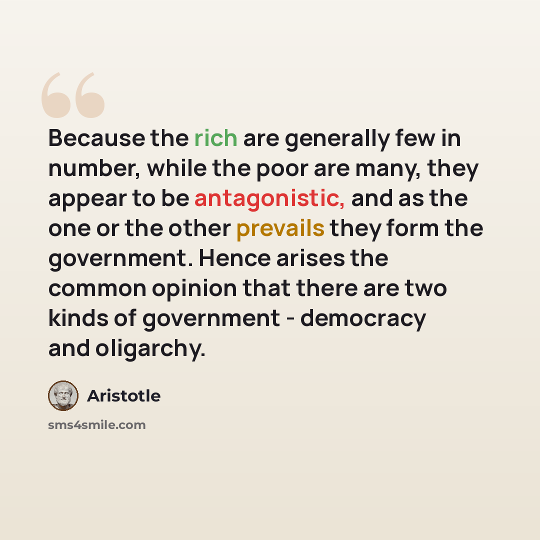“Because the rich are generally few in number, while the poor are many, they appear to be antagonistic, and as the one or the other prevails they form the government. Hence arises the common opinion that there are two kinds of government - democracy and oligarchy.” quote by Aristotle