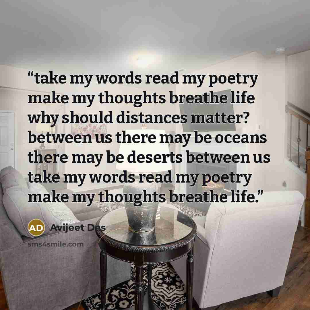 “take my words read my poetry make my thoughts breathe life why should distances matter? between us there may be oceans there may be deserts between us take my words read my poetry make my thoughts breathe life.” quote by Avijeet Das