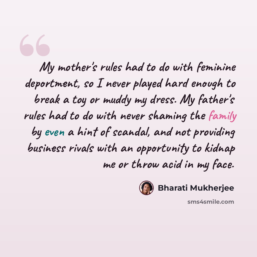 “My mother's rules had to do with feminine deportment, so I never played hard enough to break a toy or muddy my dress. My father's rules had to do with never shaming the family by even a hint of scandal, and not providing business rivals with an opportunity to kidnap me or throw acid in my face.” quote by Bharati Mukherjee