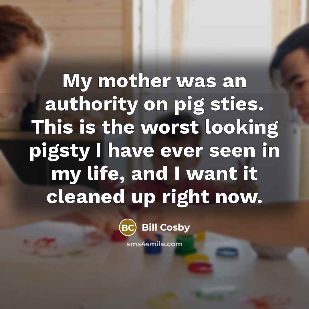 “My mother was an authority on pig sties. This is the worst looking pigsty I have ever seen in my life, and I want it cleaned up right now.” quote by Bill Cosby