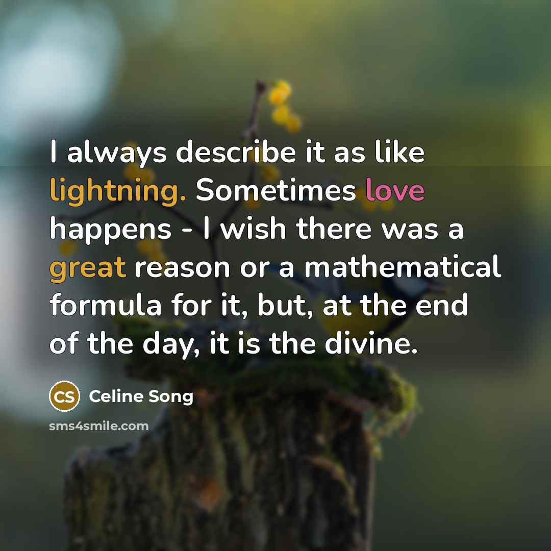 “I always describe it as like lightning. Sometimes love happens - I wish there was a great reason or a mathematical formula for it, but, at the end of the day, it is the divine.” quote by Celine Song