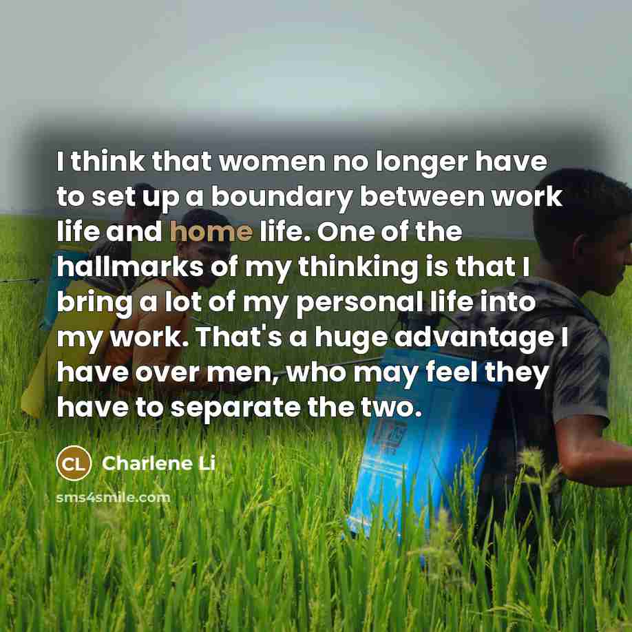 “I think that women no longer have to set up a boundary between work life and home life. One of the hallmarks of my thinking is that I bring a lot of my personal life into my work. That's a huge advantage I have over men, who may feel they have to separate the two.” quote by Charlene Li