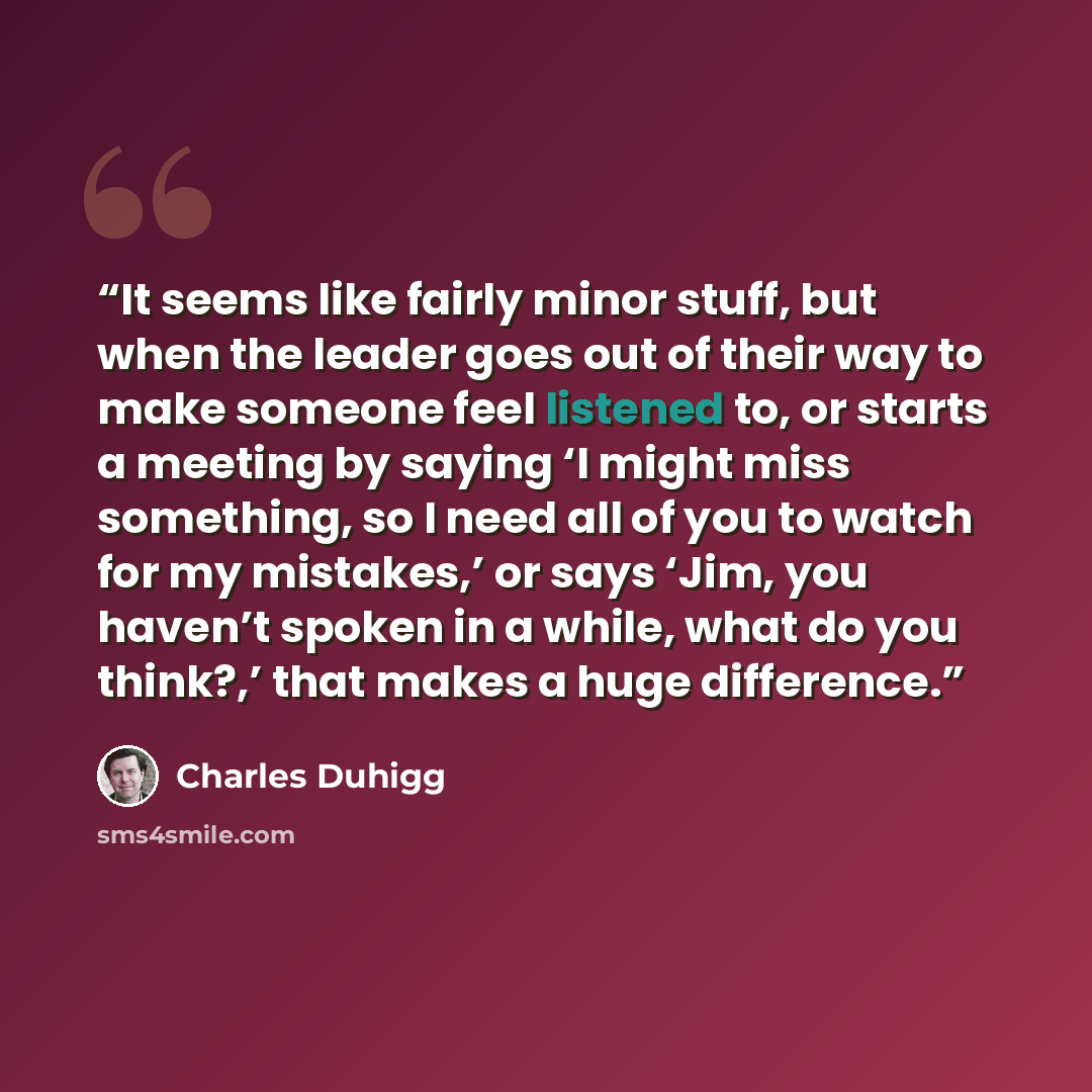 “It seems like fairly minor stuff, but when the leader goes out of their way to make someone feel listened to, or starts a meeting by saying ‘I might miss something, so I need all of you to watch for my mistakes,’ or says ‘Jim, you haven’t spoken in a while, what do you think?,’ that makes a huge…” quote by Charles Duhigg