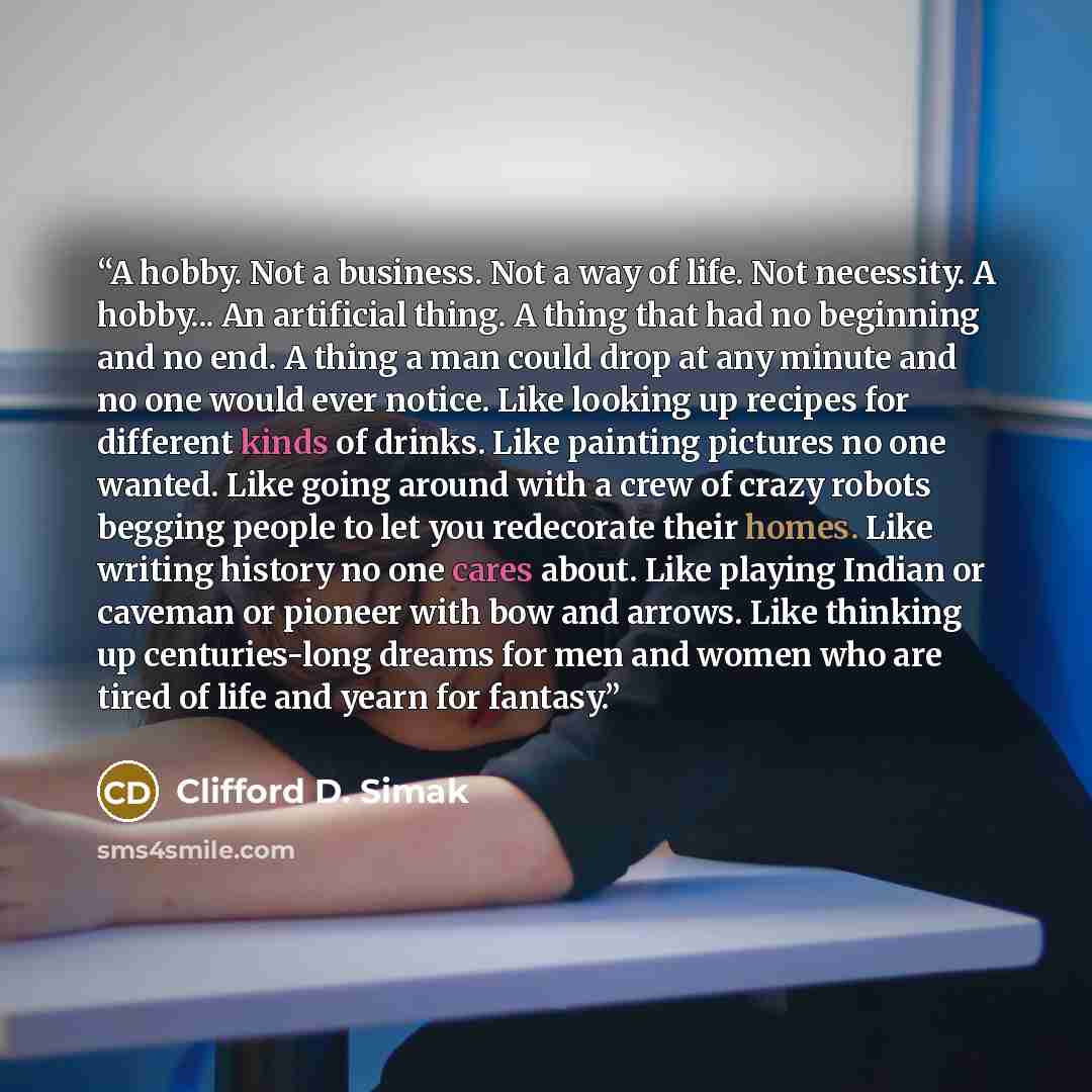 “A hobby. Not a business. Not a way of life. Not necessity. A hobby... An artificial thing. A thing that had no beginning and no end. A thing a man could drop at any minute and no one would ever notice. Like looking up recipes for different kinds of drinks. Like painting pictures no one wanted…” quote by Clifford D. Simak
