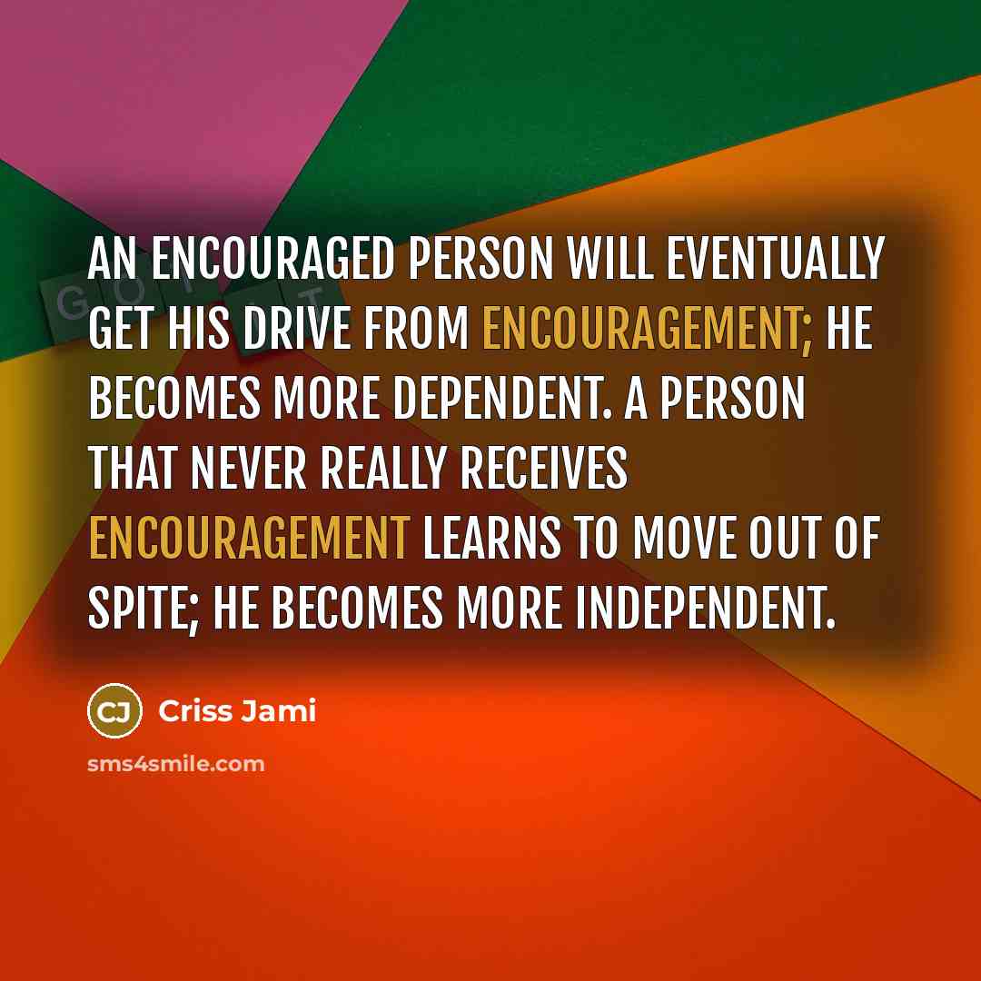“An encouraged person will eventually get his drive from encouragement; he becomes more dependent. A person that never really receives encouragement learns to move out of spite; he becomes more independent.” quote by Criss Jami