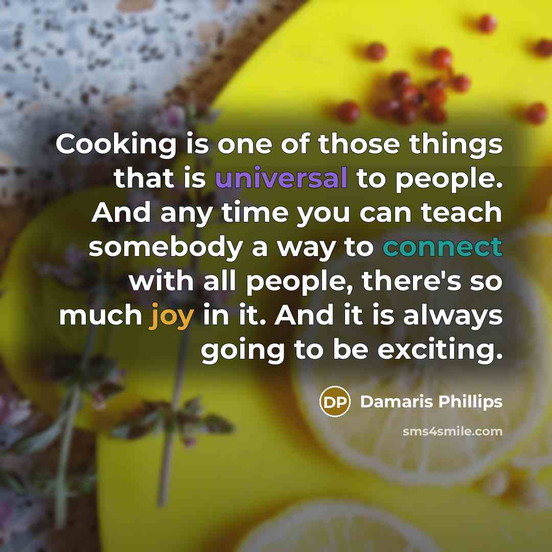 “Cooking is one of those things that is universal to people. And any time you can teach somebody a way to connect with all people, there's so much joy in it. And it is always going to be exciting.” quote by Damaris Phillips