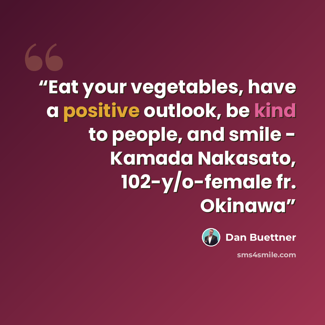 “Eat your vegetables, have a positive outlook, be kind to people, and smile - Kamada Nakasato, 102-y/o-female fr. Okinawa” quote by Dan Buettner