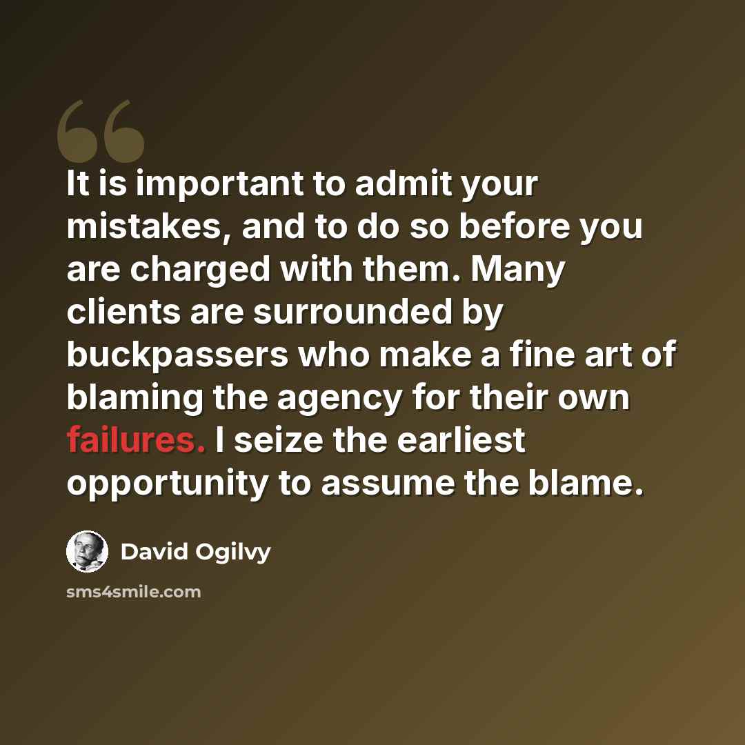 “It is important to admit your mistakes, and to do so before you are charged with them. Many clients are surrounded by buckpassers who make a fine art of blaming the agency for their own failures. I seize the earliest opportunity to assume the blame.” quote by David Ogilvy