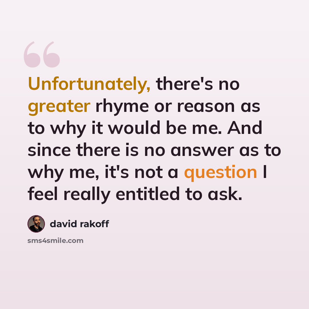 “Unfortunately, there's no greater rhyme or reason as to why it would be me. And since there is no answer as to why me, it's not a question I feel really entitled to ask.” quote by David Rakoff