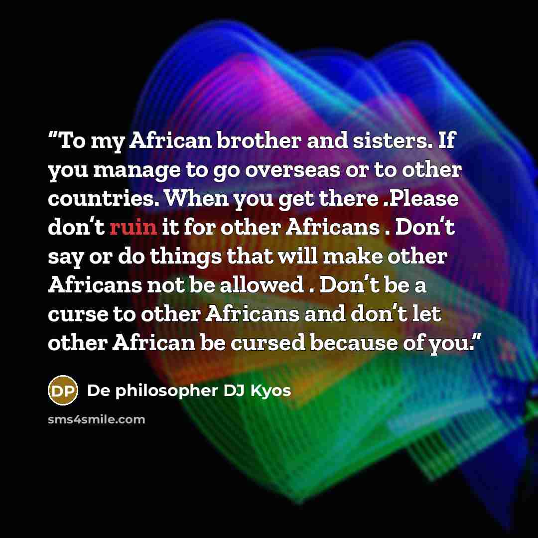 “To my African brother and sisters. If you manage to go overseas or to other countries. When you get there .Please don’t ruin it for other Africans . Don’t say or do things that will make other Africans not be allowed . Don’t be a curse to other Africans and don’t let other African be cursed…” quote by De philosopher DJ Kyos