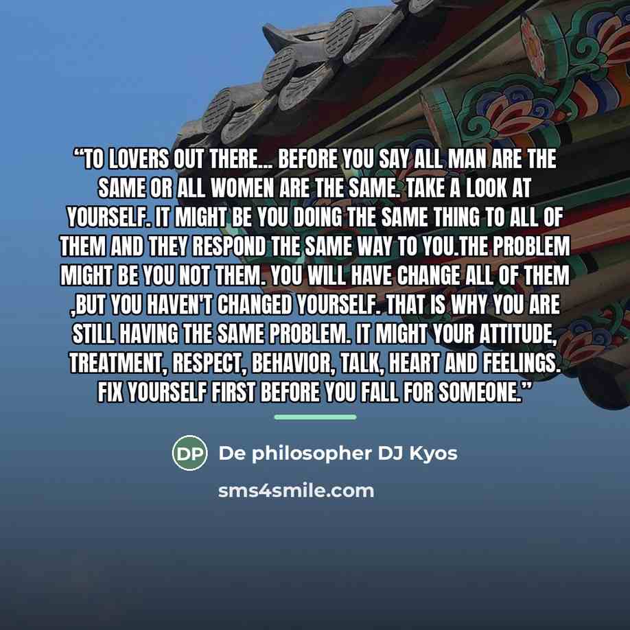 “To lovers out there... Before you say all man are the same or All women are the same. Take a look at yourself. It might be you doing the same thing to all of them and they respond the same way to you.The problem might be you not them. You will have change all of them ,but you haven't changed…” quote by De philosopher DJ Kyos