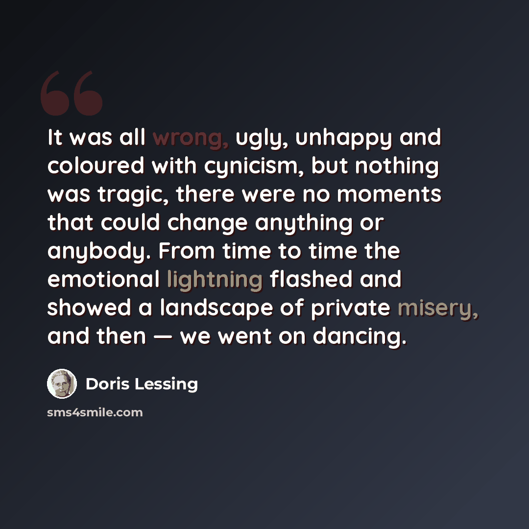 “It was all wrong, ugly, unhappy and coloured with cynicism, but nothing was tragic, there were no moments that could change anything or anybody. From time to time the emotional lightning flashed and showed a landscape of private misery, and then — we went on dancing.” quote by Doris Lessing