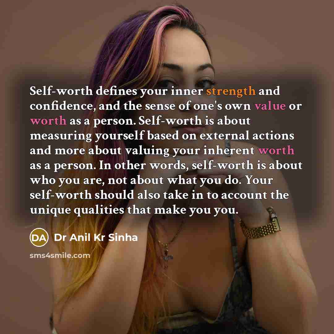 “Self-worth defines your inner strength and confidence, and the sense of one's own value or worth as a person. Self-worth is about measuring yourself based on external actions and more about valuing your inherent worth as a person. In other words, self-worth is about who you are, not about what you…” quote by Dr Anil Kr Sinha