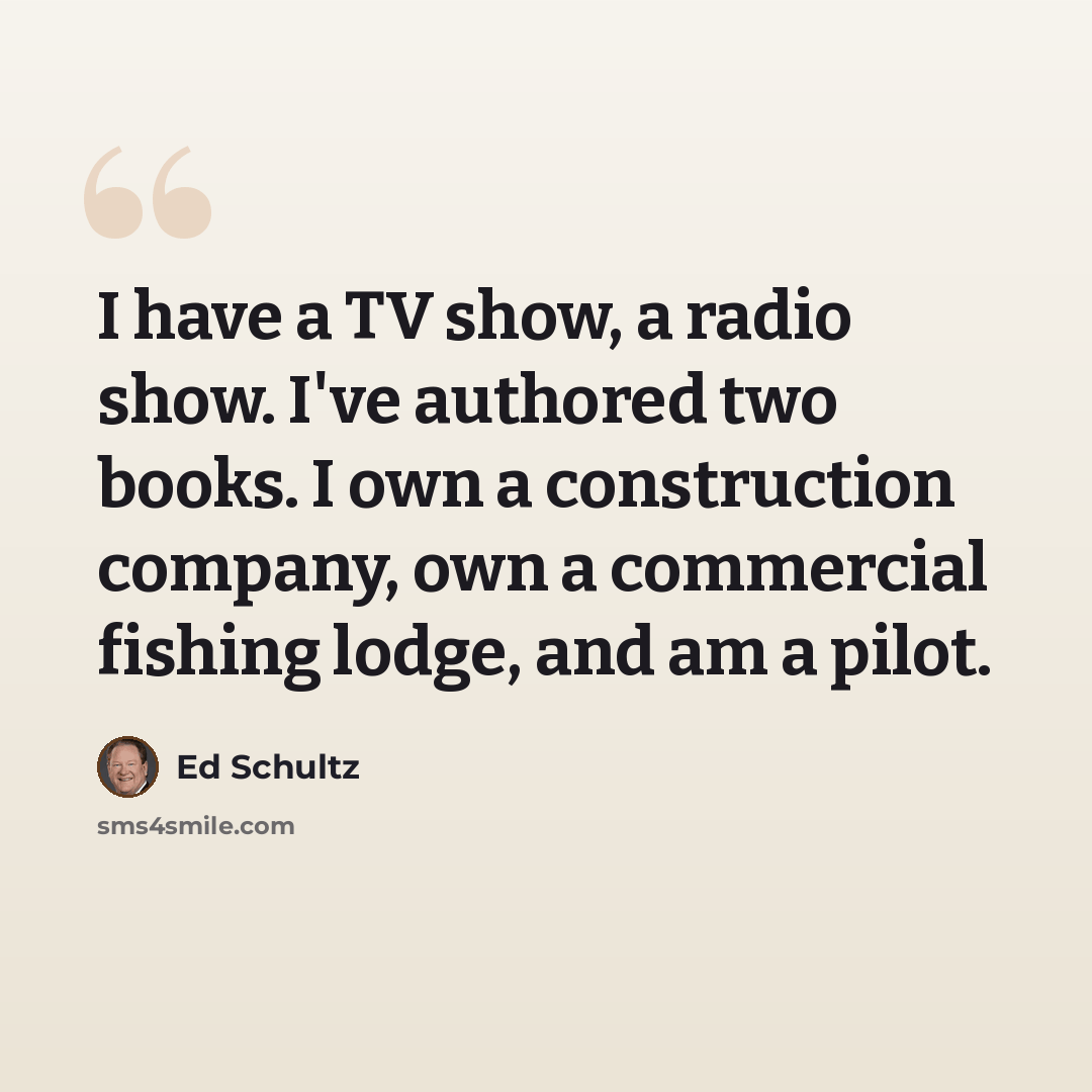 “I have a TV show, a radio show. I've authored two books. I own a construction company, own a commercial fishing lodge, and am a pilot.” quote by Ed Schultz