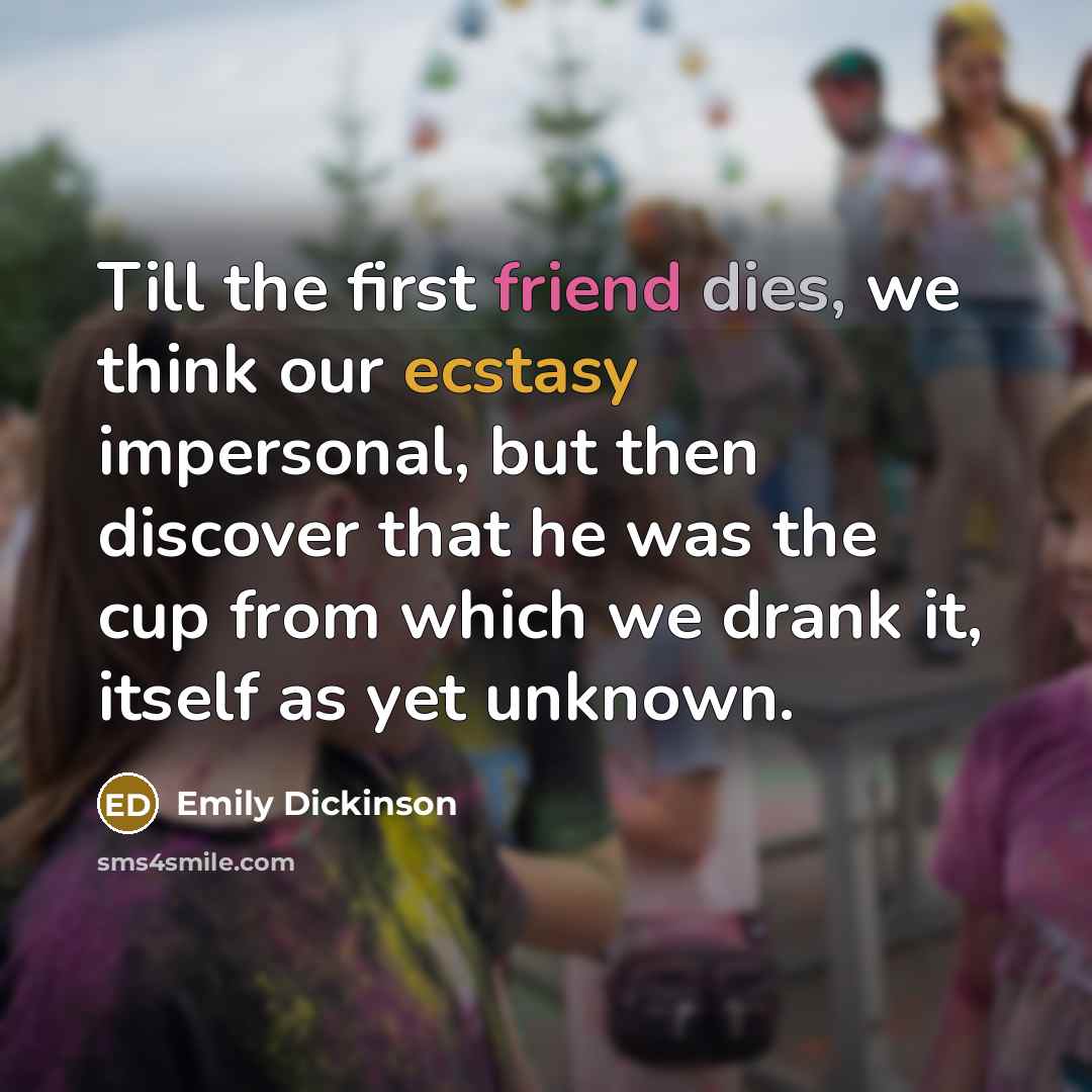 “Till the first friend dies, we think our ecstasy impersonal, but then discover that he was the cup from which we drank it, itself as yet unknown.” quote by Emily Dickinson