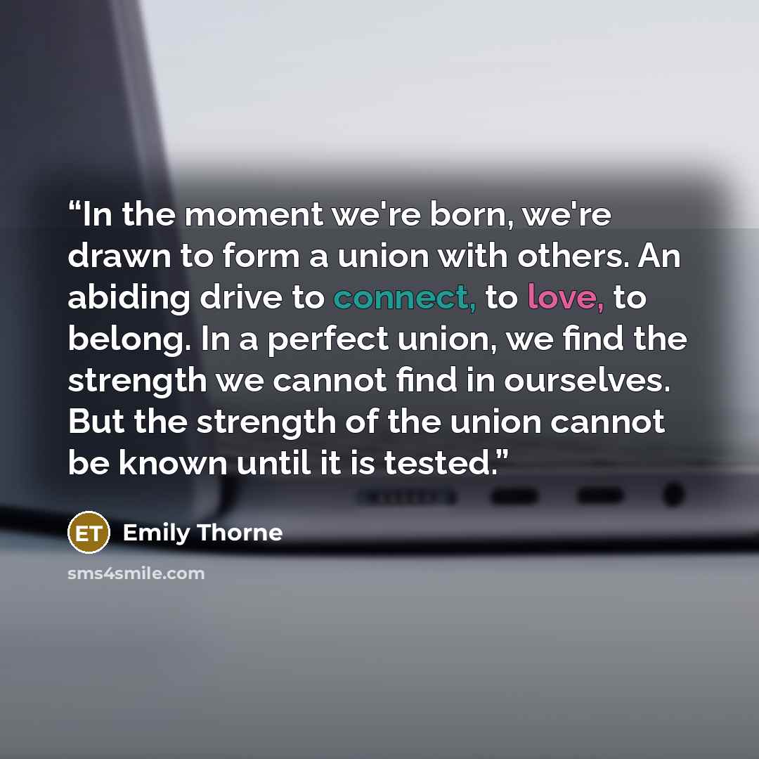 “In the moment we're born, we're drawn to form a union with others. An abiding drive to connect, to love, to belong. In a perfect union, we find the strength we cannot find in ourselves. But the strength of the union cannot be known until it is tested.” quote by Emily Thorne