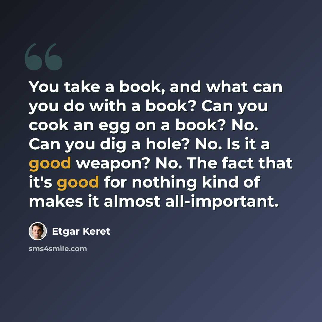 “You take a book, and what can you do with a book? Can you cook an egg on a book? No. Can you dig a hole? No. Is it a good weapon? No. The fact that it's good for nothing kind of makes it almost all-important.” quote by Etgar Keret