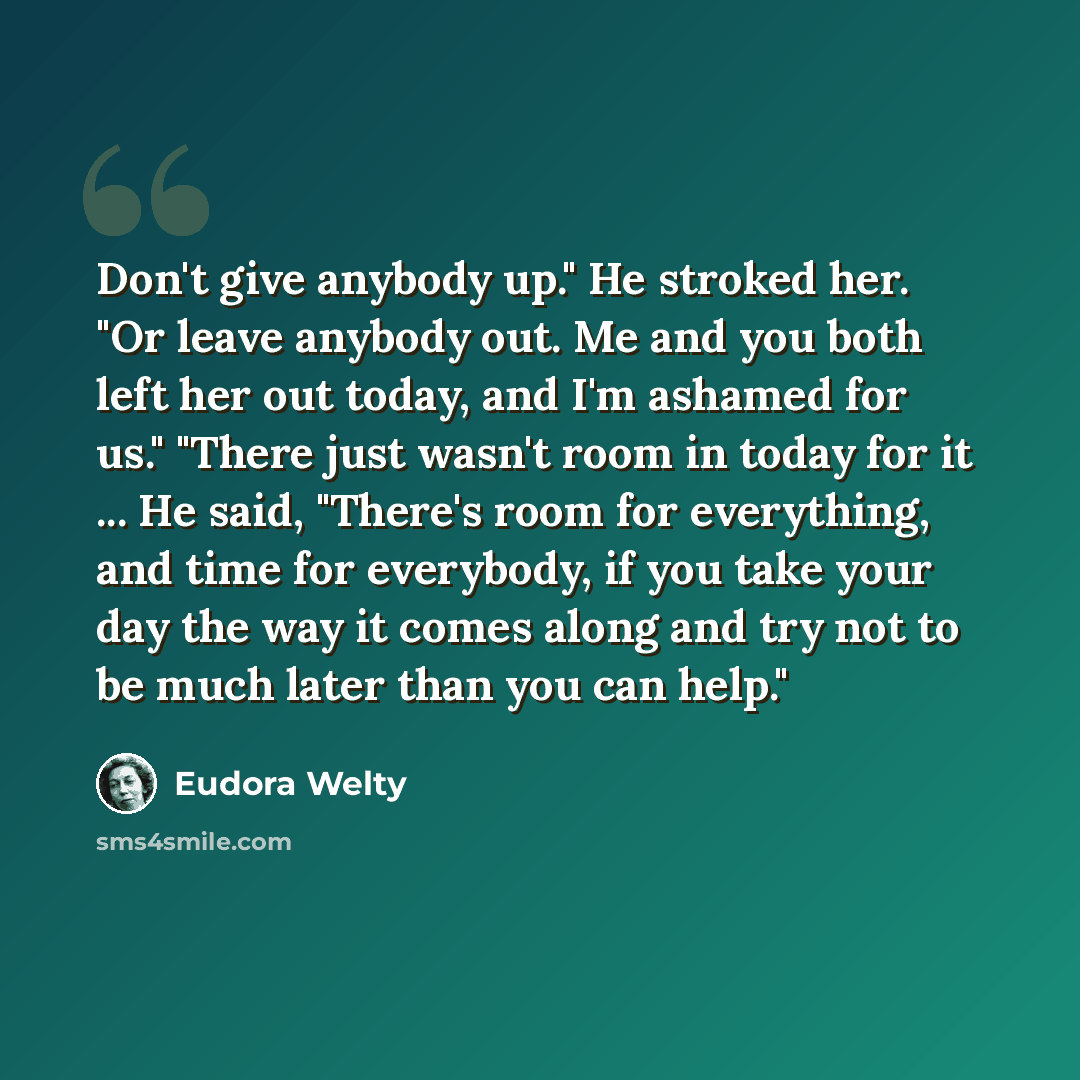 “Don't give anybody up." He stroked her. "Or leave anybody out. Me and you both left her out today, and I'm ashamed for us." "There just wasn't room in today for it ... He said, "There's room for everything, and time for everybody, if you take your day the way it comes along and try not to be much…” quote by Eudora Welty