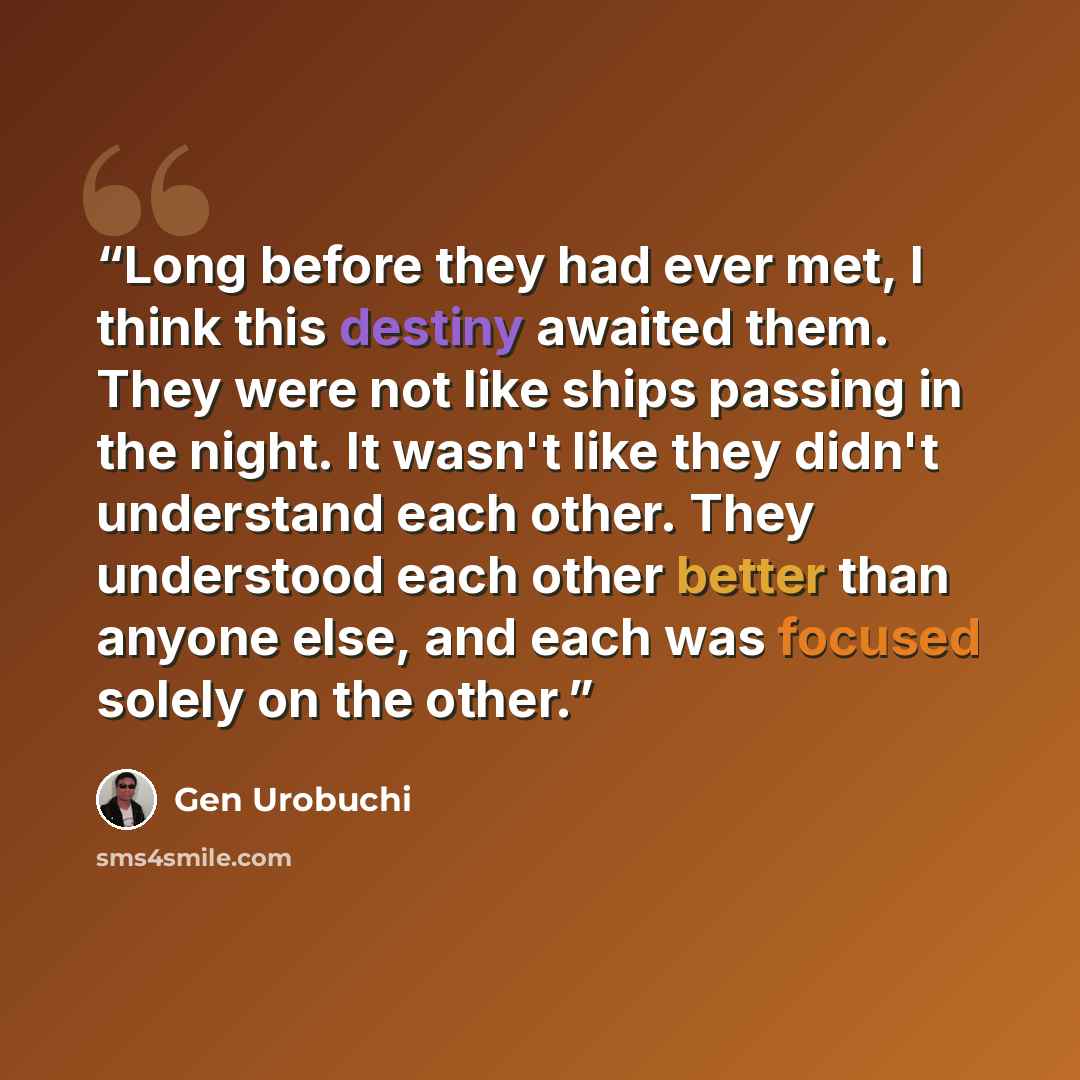 “Long before they had ever met, I think this destiny awaited them. They were not like ships passing in the night. It wasn't like they didn't understand each other. They understood each other better than anyone else, and each was focused solely on the other.” quote by Gen Urobuchi