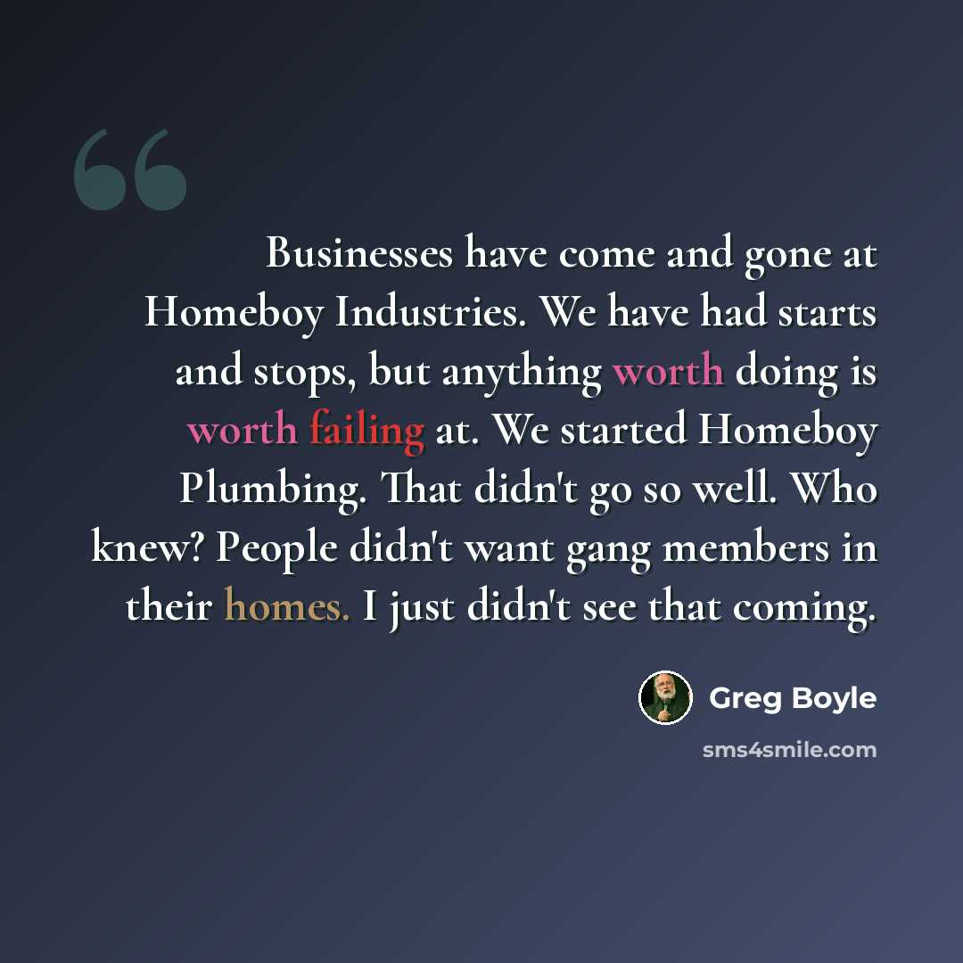 “Businesses have come and gone at Homeboy Industries. We have had starts and stops, but anything worth doing is worth failing at. We started Homeboy Plumbing. That didn't go so well. Who knew? People didn't want gang members in their homes. I just didn't see that coming.” quote by Greg Boyle