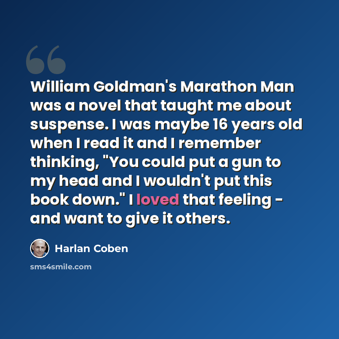 “William Goldman's Marathon Man was a novel that taught me about suspense. I was maybe 16 years old when I read it and I remember thinking, "You could put a gun to my head and I wouldn't put this book down." I loved that feeling - and want to give it others.” quote by Harlan Coben