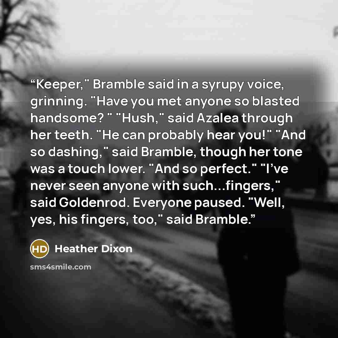 “Keeper," Bramble said in a syrupy voice, grinning. "Have you met anyone so blasted handsome? " "Hush," said Azalea through her teeth. "He can probably hear you!" "And so dashing," said Bramble, though her tone was a touch lower. "And so perfect." "I've never seen anyone with such...fingers," said…” quote by Heather Dixon