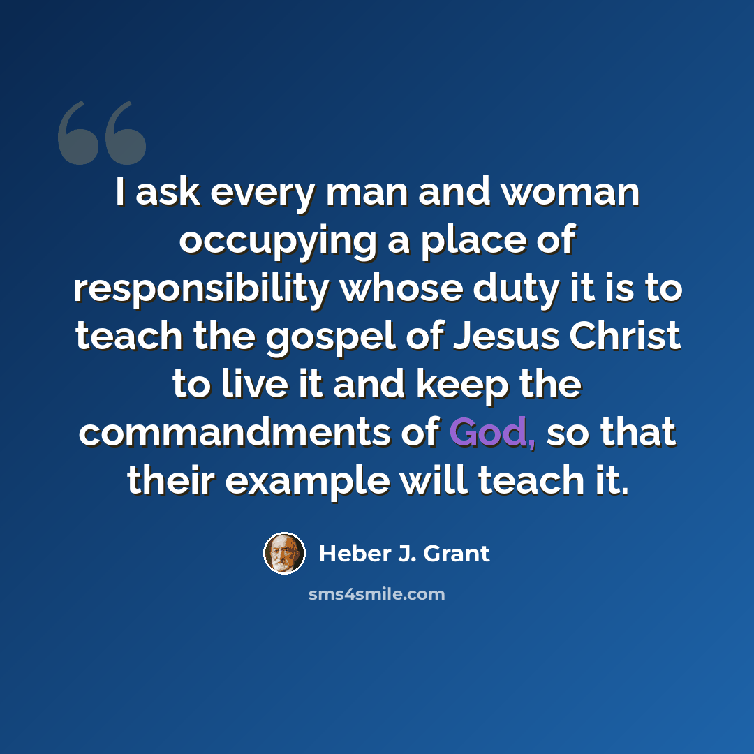 “I ask every man and woman occupying a place of responsibility whose duty it is to teach the gospel of Jesus Christ to live it and keep the commandments of God, so that their example will teach it.” quote by Heber J. Grant