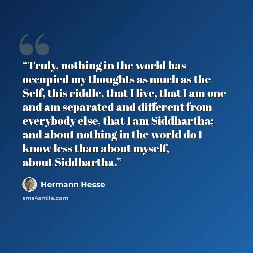 “Truly, nothing in the world has occupied my thoughts as much as the Self, this riddle, that I live, that I am one and am separated and different from everybody else, that I am Siddhartha; and about nothing in the world do I know less than about myself, about Siddhartha.” quote by Hermann Hesse