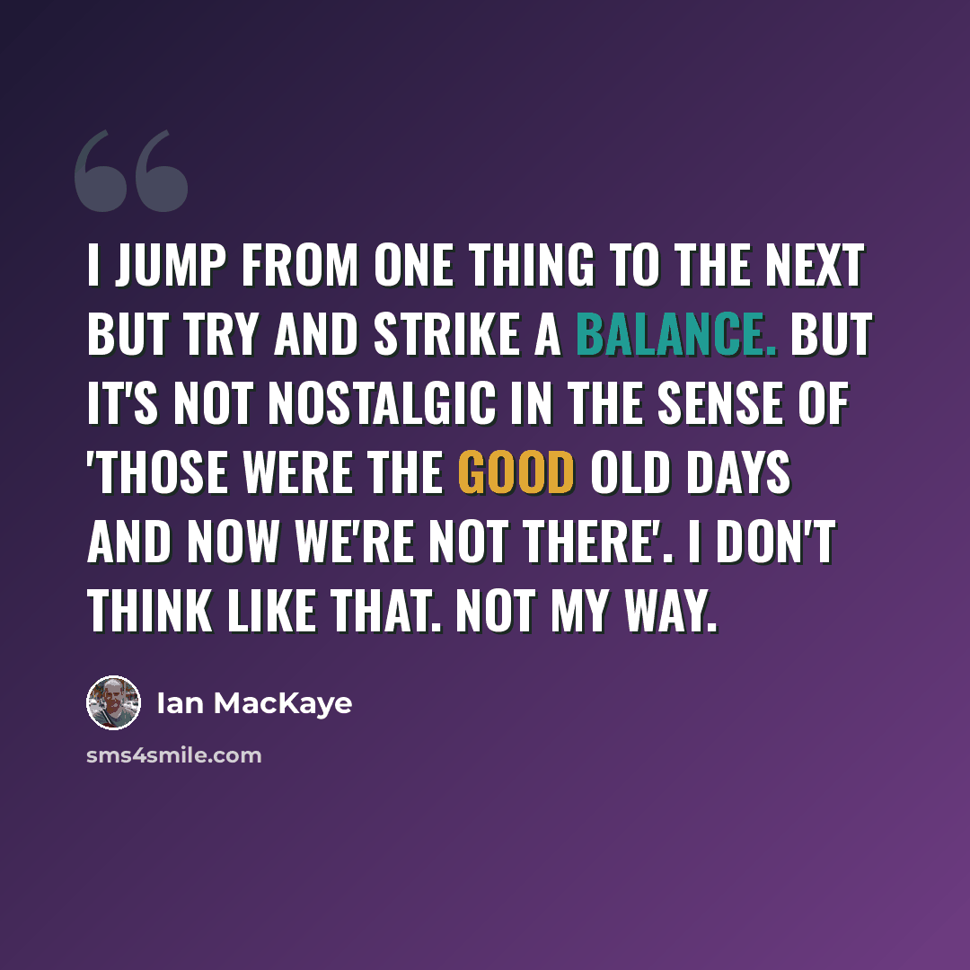 “I jump from one thing to the next but try and strike a balance. But it's not nostalgic in the sense of 'those were the good old days and now we're not there'. I don't think like that. Not my way.” quote by Ian MacKaye