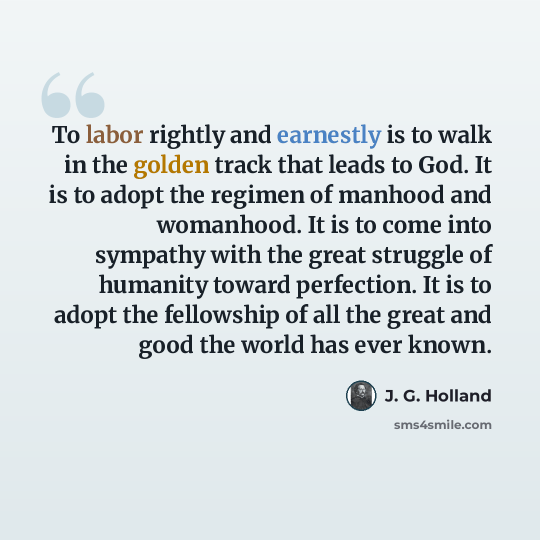 “To labor rightly and earnestly is to walk in the golden track that leads to God. It is to adopt the regimen of manhood and womanhood. It is to come into sympathy with the great struggle of humanity toward perfection. It is to adopt the fellowship of all the great and good the world has ever known.” quote by J. G. Holland