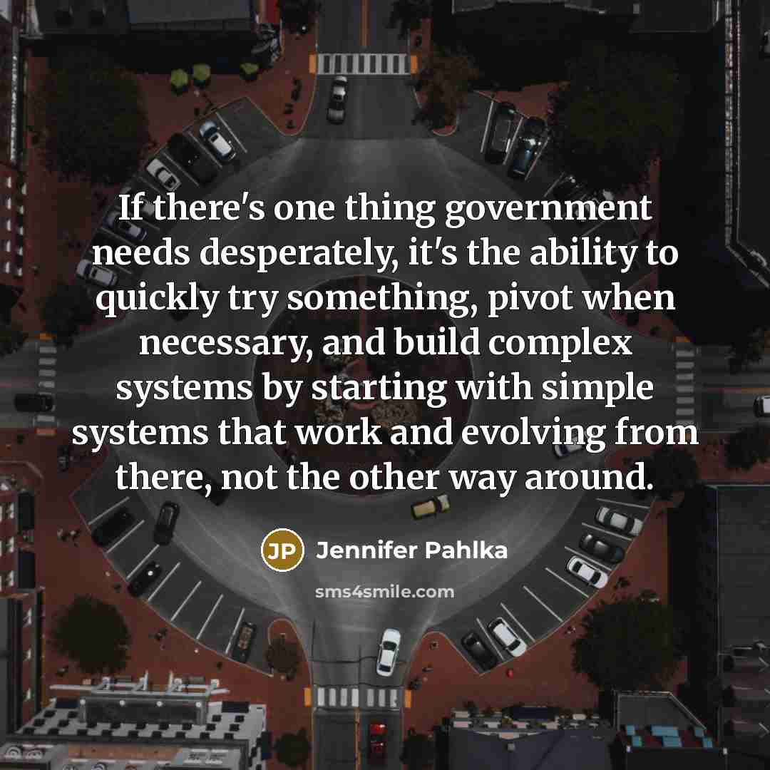 “If there's one thing government needs desperately, it's the ability to quickly try something, pivot when necessary, and build complex systems by starting with simple systems that work and evolving from there, not the other way around.” quote by Jennifer Pahlka