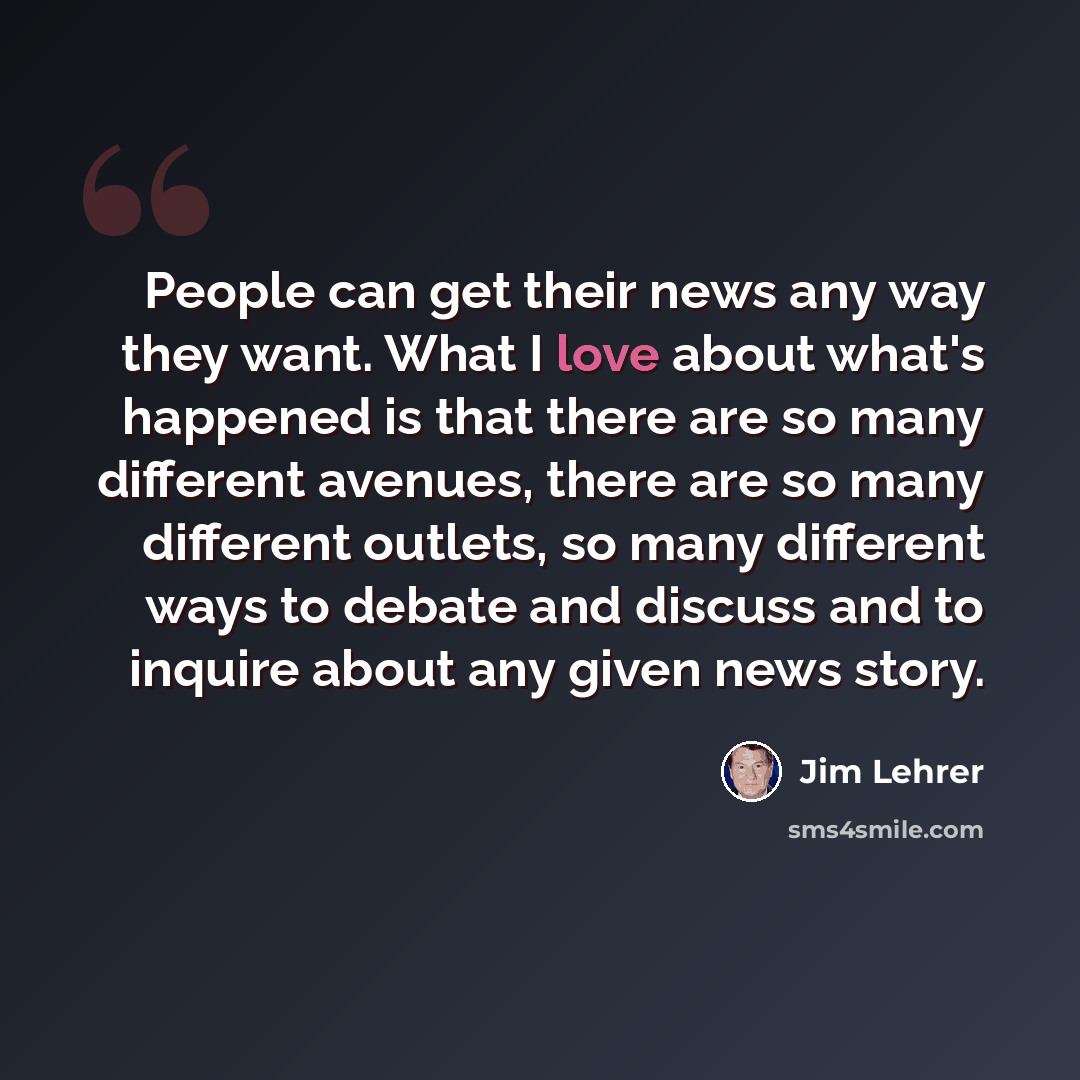 “People can get their news any way they want. What I love about what's happened is that there are so many different avenues, there are so many different outlets, so many different ways to debate and discuss and to inquire about any given news story.” quote by Jim Lehrer