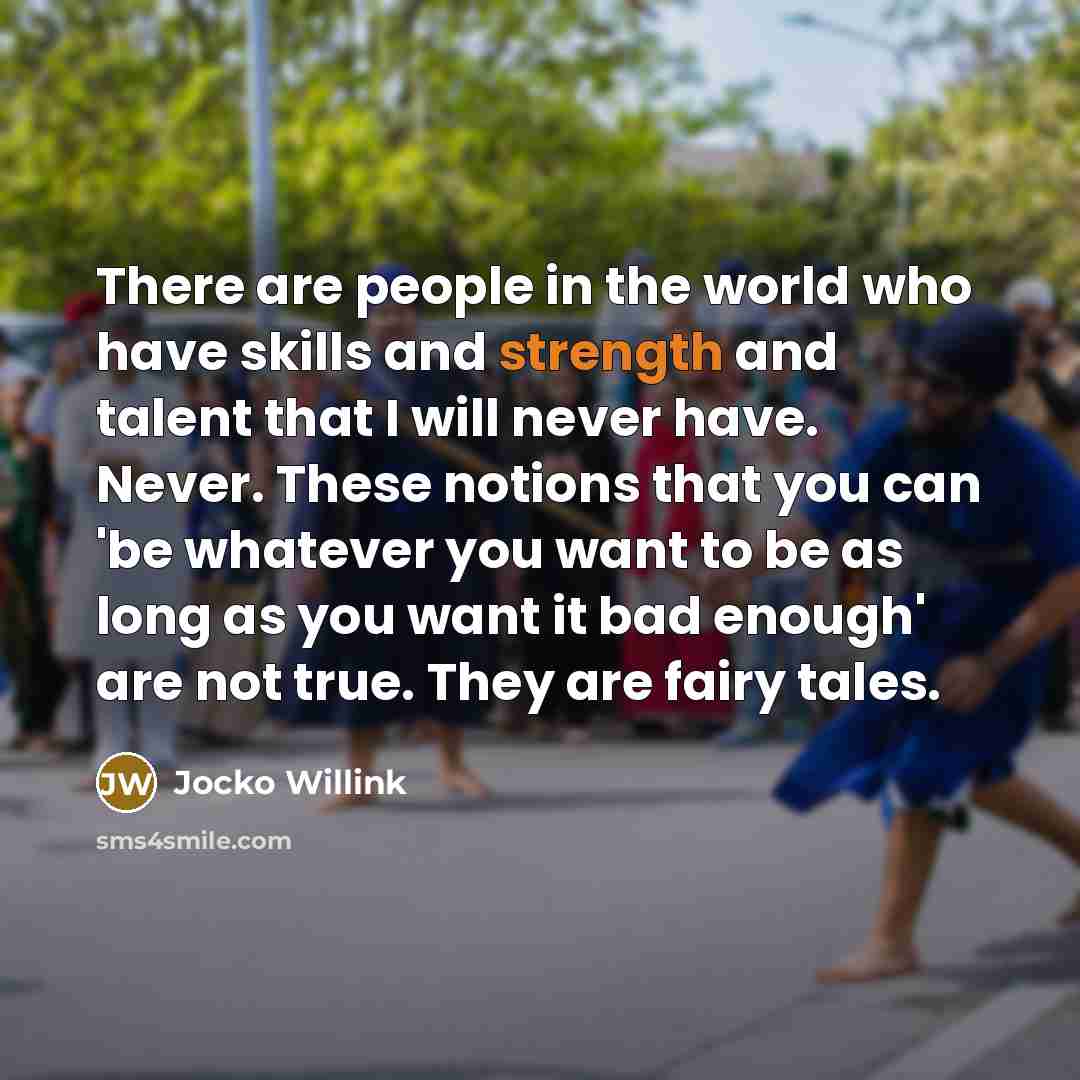 “There are people in the world who have skills and strength and talent that I will never have. Never. These notions that you can 'be whatever you want to be as long as you want it bad enough' are not true. They are fairy tales.” quote by Jocko Willink
