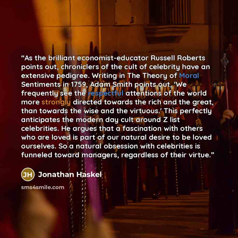 “As the brilliant economist-educator Russell Roberts points out, chroniclers of the cult of celebrity have an extensive pedigree. Writing in The Theory of Moral Sentiments in 1759, Adam Smith points out, 'We frequently see the respectful attentions of the world more strongly directed towards the…” quote by Jonathan Haskel