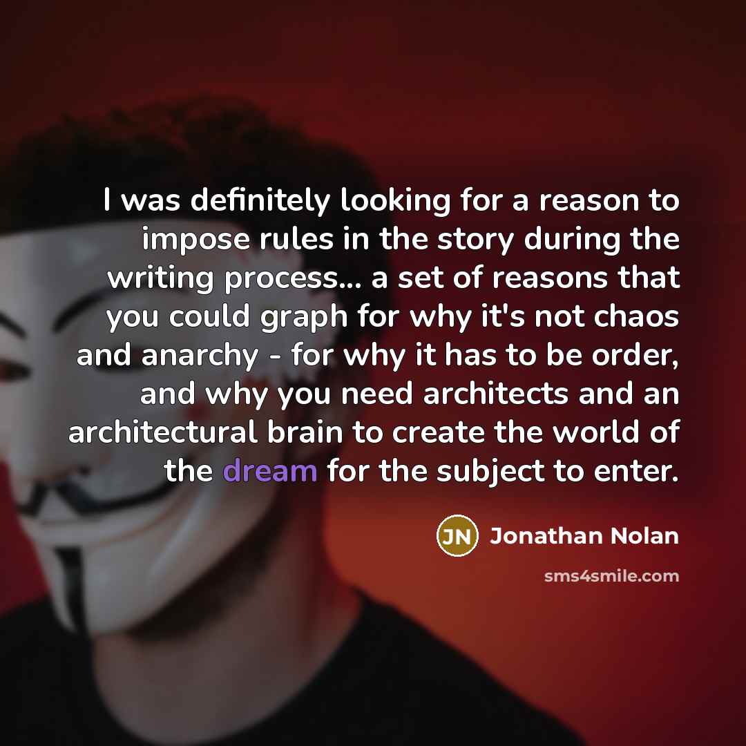 “I was definitely looking for a reason to impose rules in the story during the writing process... a set of reasons that you could graph for why it's not chaos and anarchy - for why it has to be order, and why you need architects and an architectural brain to create the world of the dream for the…” quote by Jonathan Nolan