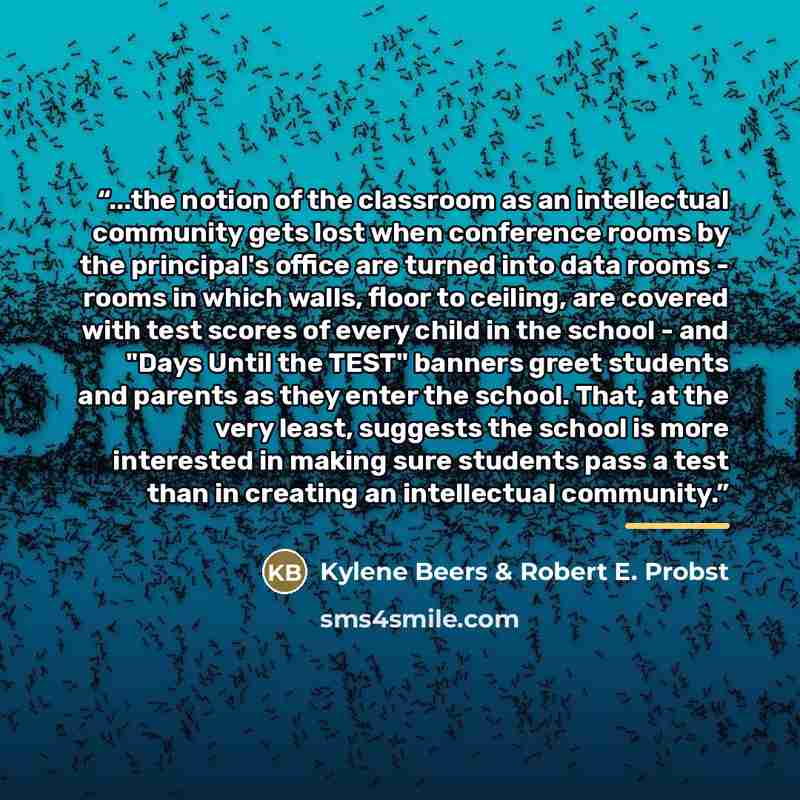 “...the notion of the classroom as an intellectual community gets lost when conference rooms by the principal's office are turned into data rooms - rooms in which walls, floor to ceiling, are covered with test scores of every child in the school - and "Days Until the TEST" banners greet students…” quote by Kylene Beers & Robert E. Probst