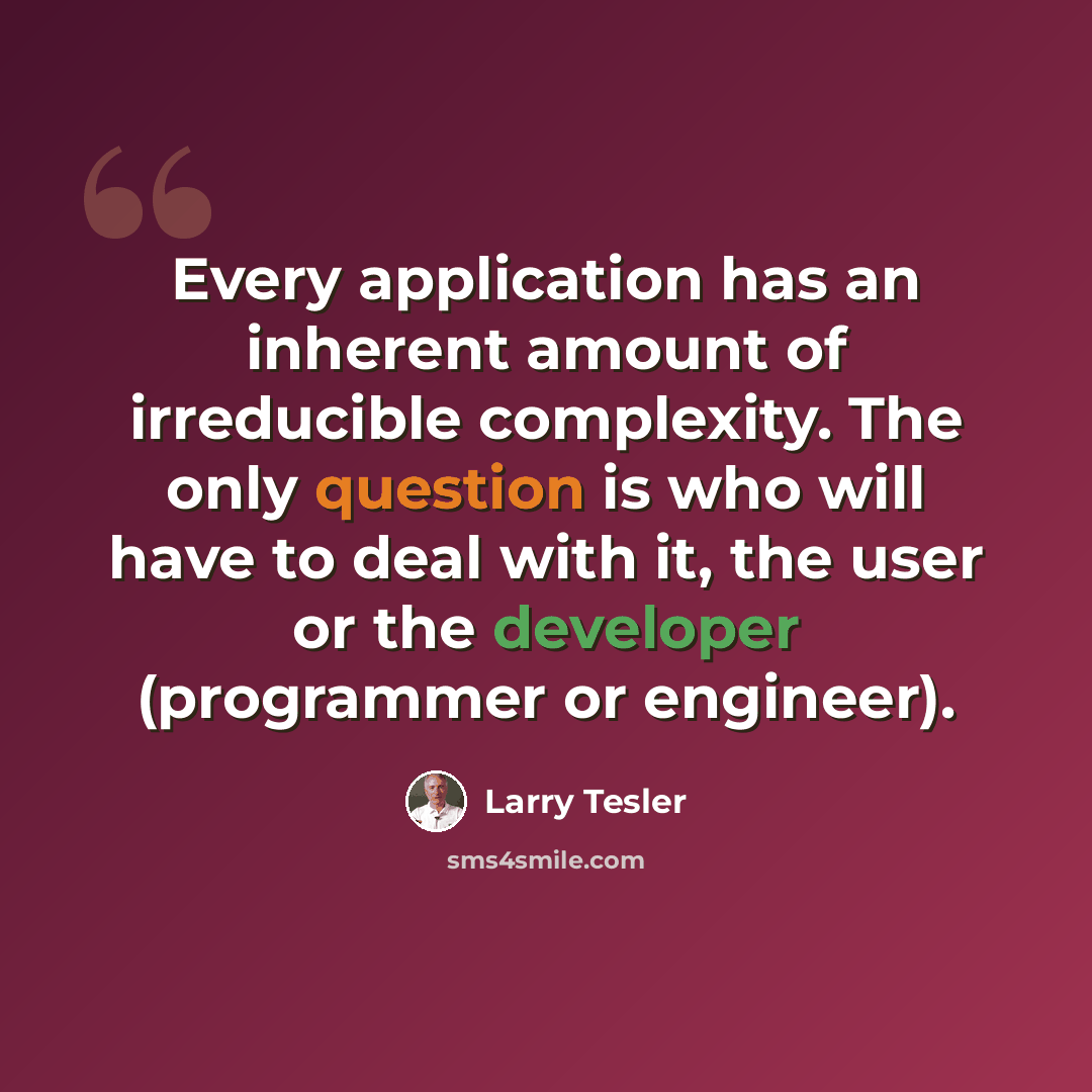 “Every application has an inherent amount of irreducible complexity. The only question is who will have to deal with it, the user or the developer (programmer or engineer).” quote by Larry Tesler