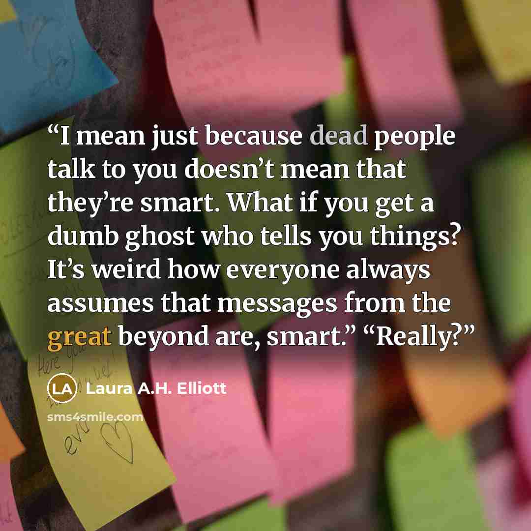 “I mean just because dead people talk to you doesn’t mean that they’re smart. What if you get a dumb ghost who tells you things? It’s weird how everyone always assumes that messages from the great beyond are, smart.” “Really?” quote by Laura A.H. Elliott