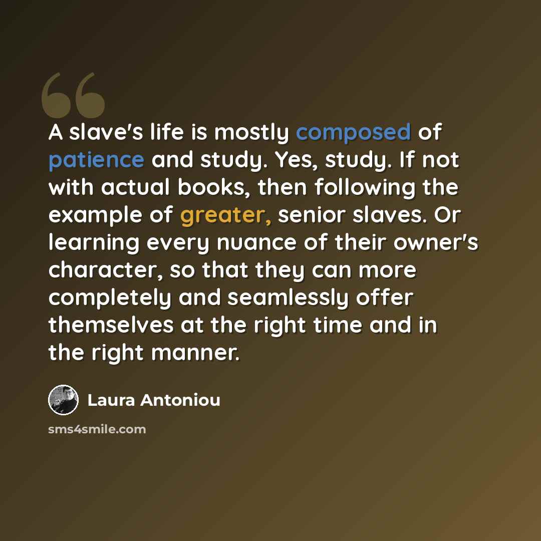“A slave's life is mostly composed of patience and study. Yes, study. If not with actual books, then following the example of greater, senior slaves. Or learning every nuance of their owner's character, so that they can more completely and seamlessly offer themselves at the right time and in the…” quote by Laura Antoniou