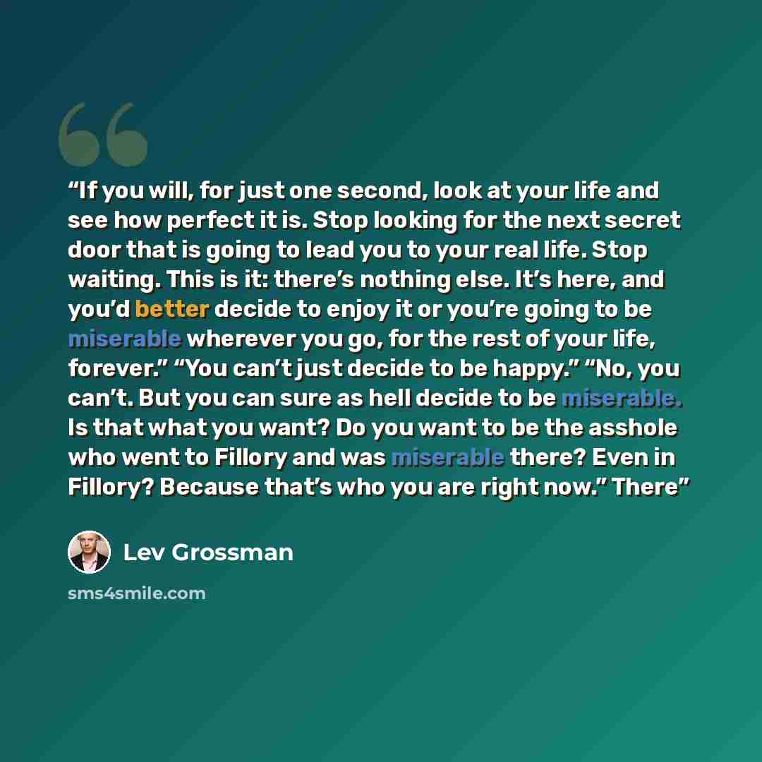 “If you will, for just one second, look at your life and see how perfect it is. Stop looking for the next secret door that is going to lead you to your real life. Stop waiting. This is it: there’s nothing else. It’s here, and you’d better decide to enjoy it or you’re going to be miserable wherever…” quote by Lev Grossman