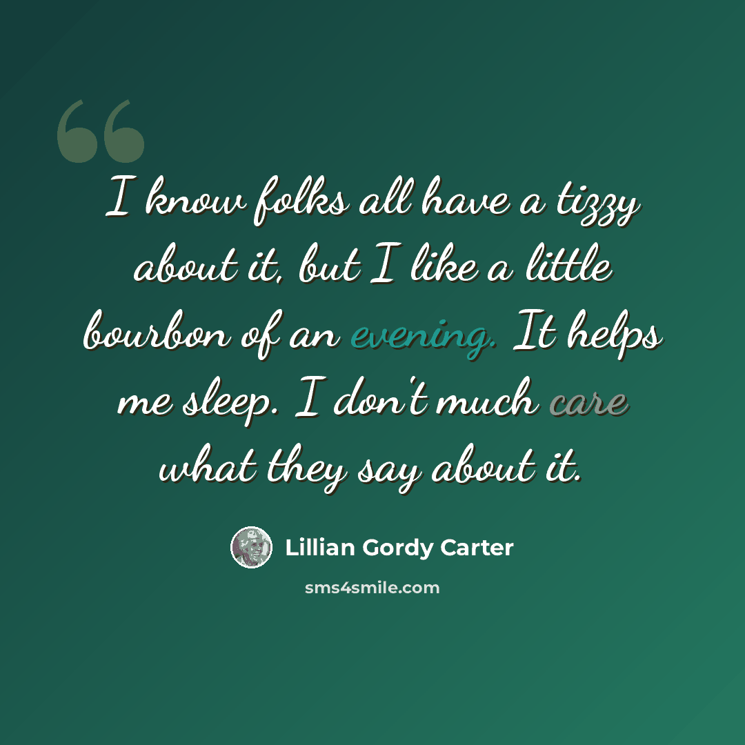 “I know folks all have a tizzy about it, but I like a little bourbon of an evening. It helps me sleep. I don't much care what they say about it.” quote by Lillian Gordy Carter