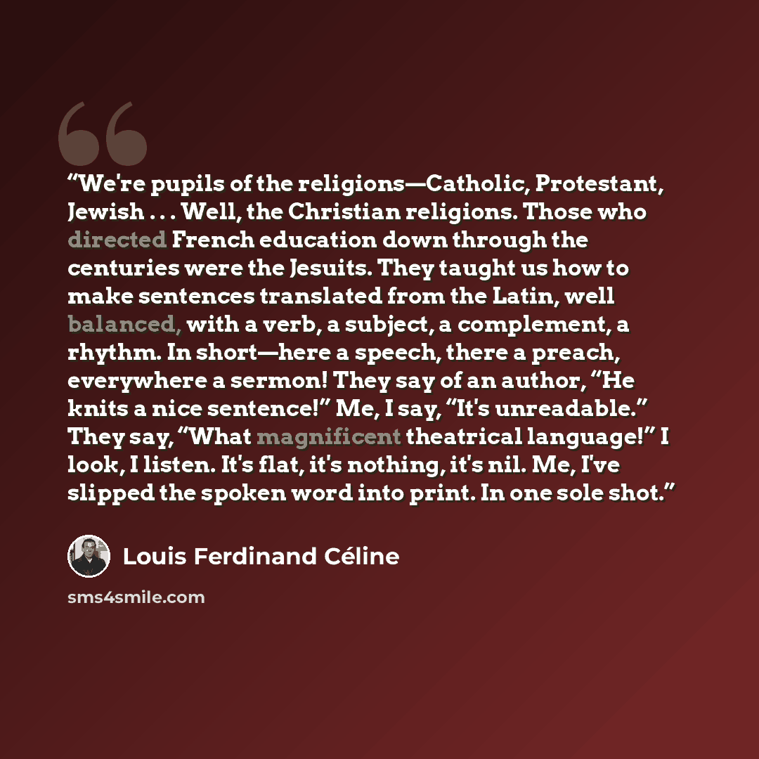 “We're pupils of the religions—Catholic, Protestant, Jewish . . . Well, the Christian religions. Those who directed French education down through the centuries were the Jesuits. They taught us how to make sentences translated from the Latin, well balanced, with a verb, a subject, a complement, a…” quote by Louis Ferdinand Céline
