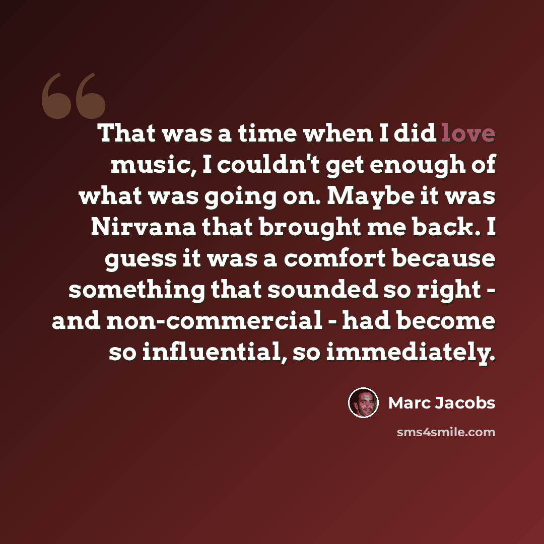 “That was a time when I did love music, I couldn't get enough of what was going on. Maybe it was Nirvana that brought me back. I guess it was a comfort because something that sounded so right - and non-commercial - had become so influential, so immediately.” quote by Marc Jacobs