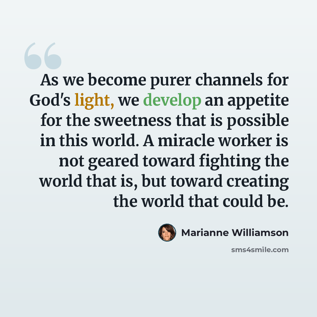 “As we become purer channels for God's light, we develop an appetite for the sweetness that is possible in this world. A miracle worker is not geared toward fighting the world that is, but toward creating the world that could be.” quote by Marianne Williamson