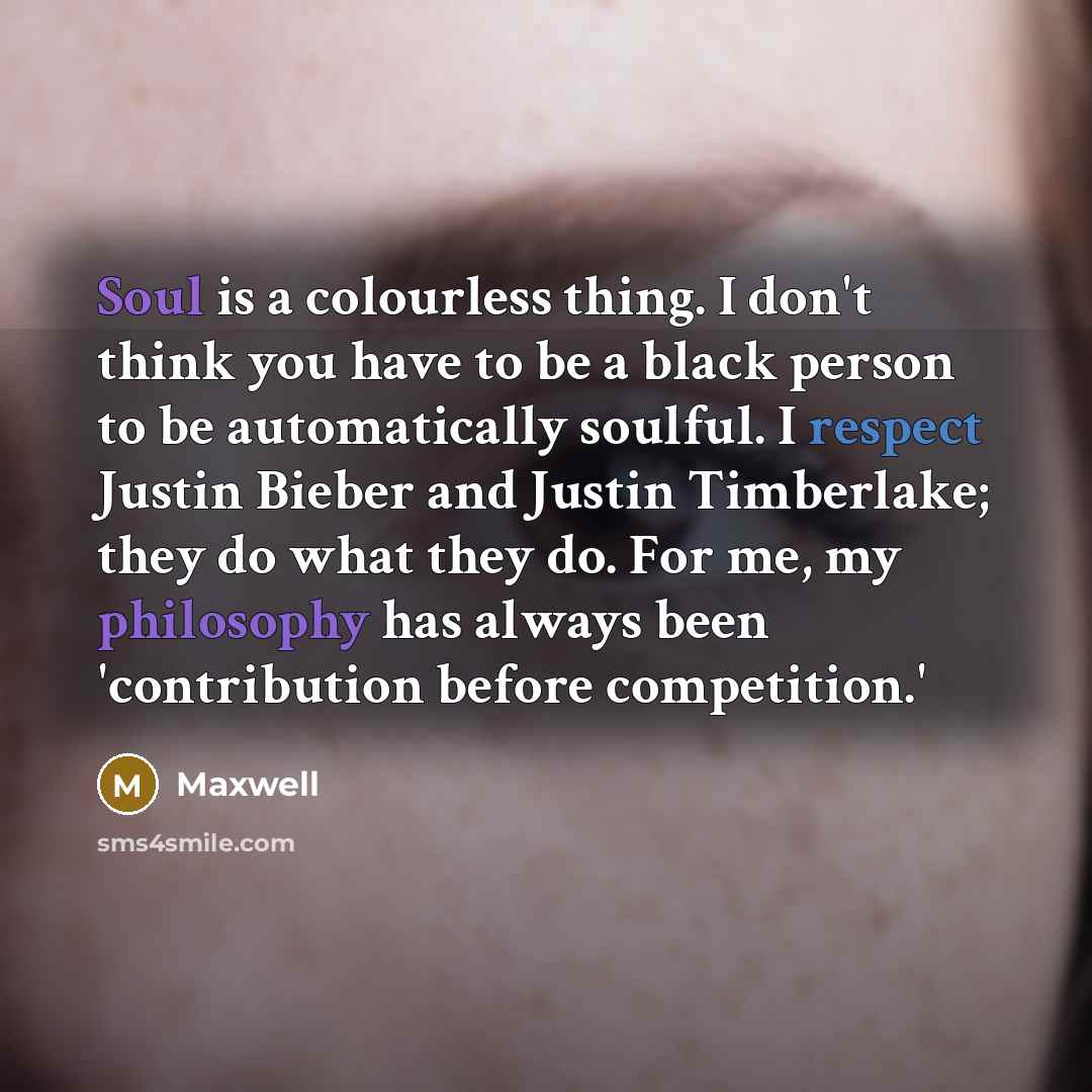 “Soul is a colourless thing. I don't think you have to be a black person to be automatically soulful. I respect Justin Bieber and Justin Timberlake; they do what they do. For me, my philosophy has always been 'contribution before competition.'” quote by Maxwell