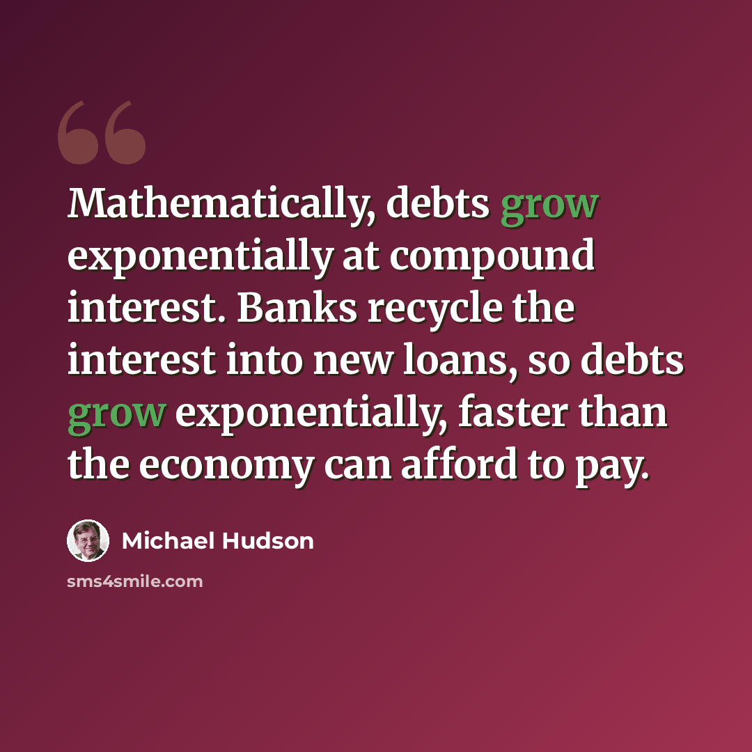 “Mathematically, debts grow exponentially at compound interest. Banks recycle the interest into new loans, so debts grow exponentially, faster than the economy can afford to pay.” quote by Michael Hudson