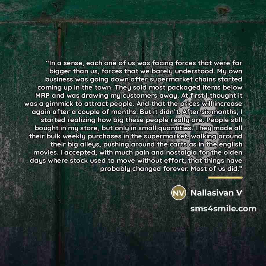 “In a sense, each one of us was facing forces that were far bigger than us, forces that we barely understood. My own business was going down after supermarket chains started coming up in the town. They sold most packaged items below MRP and was drawing my customers away. At first I thought it was a…” quote by Nallasivan V